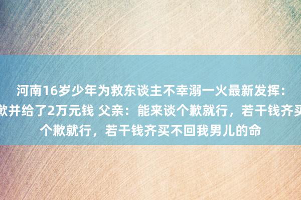 河南16岁少年为救东谈主不幸溺一火最新发挥:呼救男人现身致歉并给了2万元钱 父亲:能来谈个歉就行,若干钱齐买不回我男儿的命